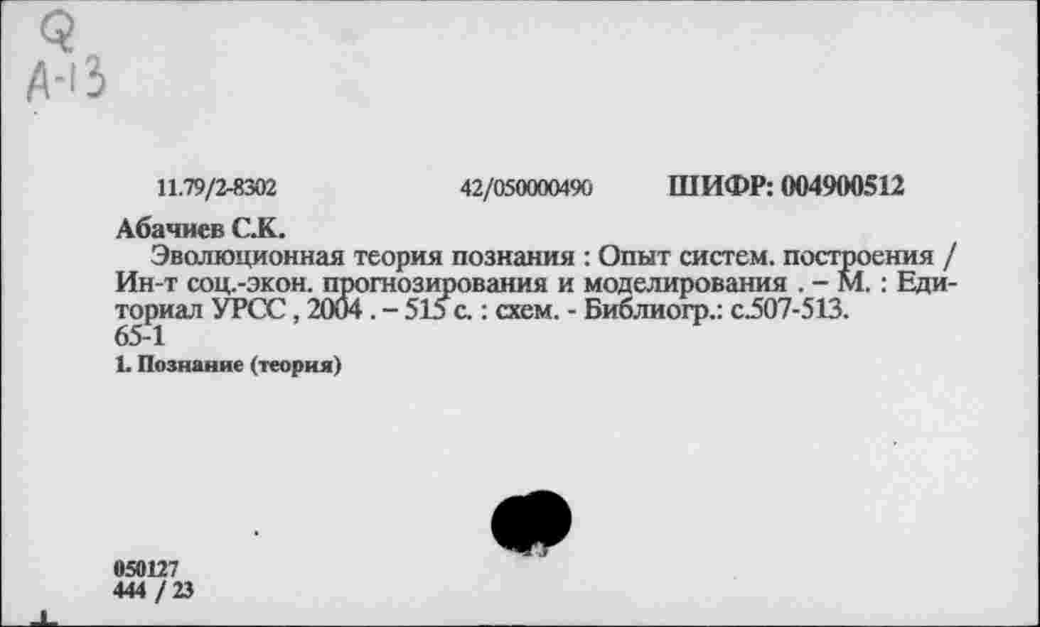 ﻿11.79/2-8302	42/050000490 ШИФР: 004900512
Абачиев С.К.
Эволюционная теория познания : Опыт систем, построения , Ин-т СОЦ.-ЭКОН. прогнозирования и моделирования . - М.: Еди ториал УРСС, 2004 . - 515 с.: схем. - Библиогр.: с.507-513.
65-1
1. Познание (теория)
050127
444 / 23